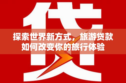 芦洲探索世界新方式，旅游贷款如何改变你的旅行体验
