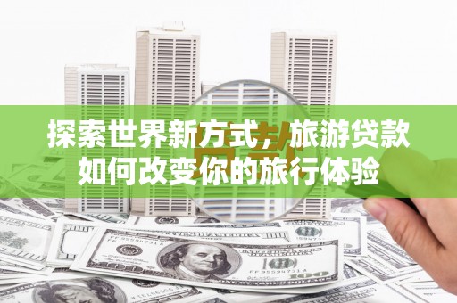 芦洲探索世界新方式，旅游贷款如何改变你的旅行体验